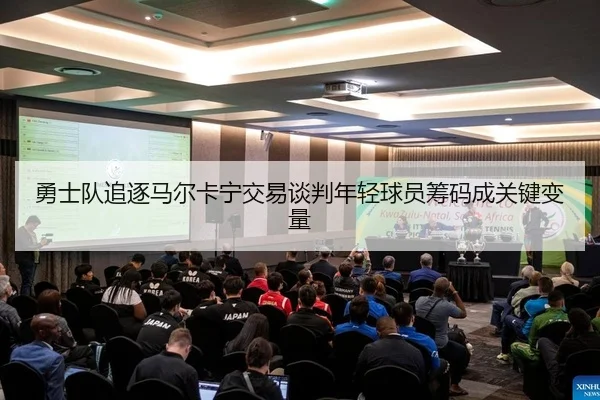 勇士队追逐马尔卡宁交易谈判年轻球员筹码成关键变量