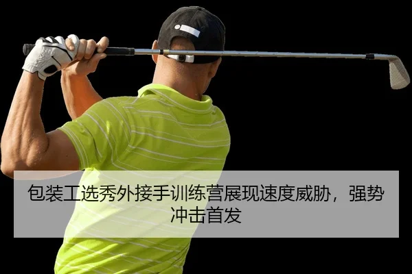包装工选秀外接手训练营展现速度威胁，强势冲击首发